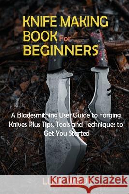 Knife Making Book for Beginners: A Bladesmithing User Guide to Forging Knives Plus Tips, Tools and Techniques to Get You Started Luke Wade 9781952597626 C.U Publishing LLC