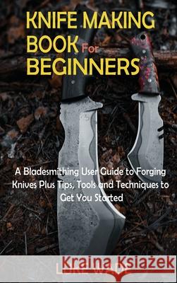 Knife Making Book for Beginners: A Bladesmithing User Guide to Forging Knives Plus Tips, Tools and Techniques to Get You Started Luke Wade 9781952597633 C.U Publishing LLC