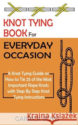 Knot Tying Book for Everyday Occasion: A Knot Tying Guide on How to Tie 25 of the Most Important Rope Knots with Step By Step Knot Tying Instructions Garrick Boyd 9781952597657