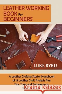 Leather Working Book for Beginners: A Leather Crafting Starter Handbook of 15 Leather Craft Projects Plus Tips, Tools and Techniques to Get You Started Luke Byrd 9781952597725 C.U Publishing LLC