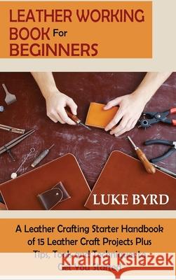 Leather Working Book for Beginners: A Leather Crafting Starter Handbook of 15 Leather Craft Projects Plus Tips, Tools and Techniques to Get You Starte Luke Byrd 9781952597732 C.U Publishing LLC