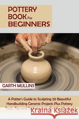 Pottery Book for Beginners: A Potter's Guide to Sculpting 20 Beautiful Handbuilding Ceramic Projects Plus Pottery Tools, Tips and Techniques to Ge Garth Mullins 9781952597749 C.U Publishing LLC