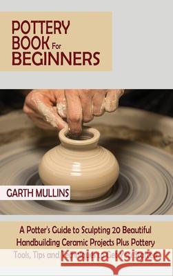 Pottery Book for Beginners: A Potter's Guide to Sculpting 20 Beautiful Handbuilding Ceramic Projects Plus Pottery Tools, Tips and Techniques to Ge Garth Mullins 9781952597756 C.U Publishing LLC