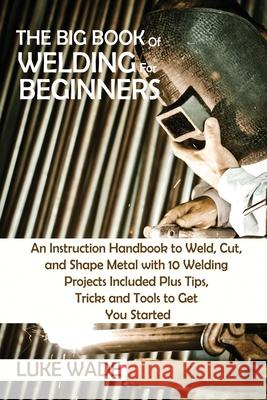 The Big Book of Welding for Beginners: An Instruction Handbook to Weld, Cut, and Shape Metal with 10 Welding Projects Included Plus Tips, Tricks and T Luke Wade 9781952597763 C.U Publishing LLC