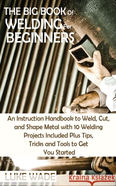 The Big Book of Welding for Beginners: An Instruction Handbook to Weld, Cut, and Shape Metal with 10 Welding Projects Included Plus Tips, Tricks and T Luke Wade 9781952597770 C.U Publishing LLC