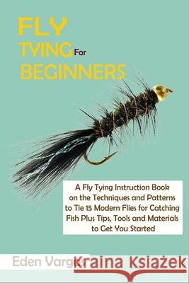 Fly Tying for Beginners: A Fly Tying Instruction Book on the Techniques and Patterns to Tie 15 Modern Flies for Catching Fish Plus Tips, Tools Eden Vargas 9781952597787 C.U Publishing LLC