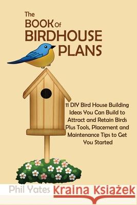 The Book of Birdhouse Plans: 11 DIY Bird House Building Ideas You Can Build to Attract and Retain Birds Plus Tools, Placement and Maintenance Tips Phil Yates 9781952597800 C.U Publishing LLC