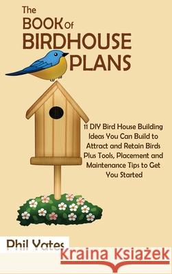 The Book of Birdhouse Plans: 11 DIY Bird House Building Ideas You Can Build to Attract and Retain Birds Plus Tools, Placement and Maintenance Tips Phil Yates 9781952597817 C.U Publishing LLC