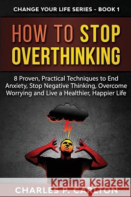 How to Stop Overthinking: 8 Proven, Practical Techniques to End Anxiety, Stop Negative Thinking, Overcome Worrying and Live a Healthier, Happier Charles P. Carlton 9781952597909 C.U Publishing LLC