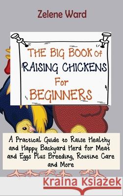 The Big Book of Raising Chickens for Beginners: A Practical Guide to Raise Healthy and Happy Backyard Herd for Meat and Eggs Plus Breeding, Routine Ca Zelene Ward 9781952597961 C.U Publishing LLC