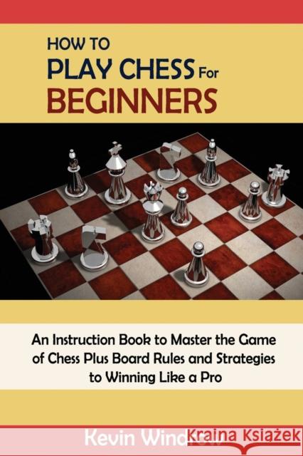 How to Play Chess for Beginners: An Instruction Book to Master the Game of Chess Plus Board Rules and Strategies to Winning Like a Pro Kevin Windrow 9781952597978 C.U Publishing LLC