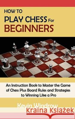 How to Play Chess for Beginners: An Instruction Book to Master the Game of Chess Plus Board Rules and Strategies to Winning Like a Pro Kevin Windrow 9781952597985 C.U Publishing LLC