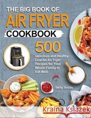 The Big Book of Air Fryer Cookbook: 500 Delicious and Healthy Low-fat Air Fryer Recipes for Your Whole Family to Eat Well Belly Scolla 9781952613494 Jupiter Press