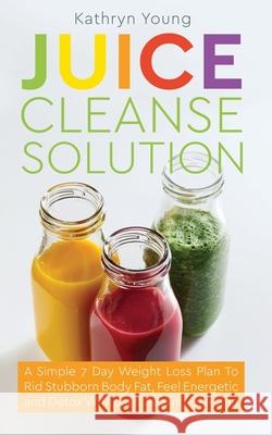 Juice Cleanse Solution: A Simple 7 Day Weight Loss Plan to Rid Stubborn Body Fat, Feel Energetic, and Detox Without Feeling Like You're on a D Kathryn Young 9781952626012