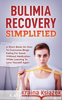 Bulimia Recovery Simplified: A Short Book On How Overcome Binge Eating For Good, Without Medication While Learning To Love Yourself Again Kathryn Young 9781952626043