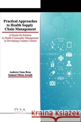 Practical Approaches to Health Supply Chain Management: A hands-on solution to Health Commodity Management in developing Country Context Samuel Ofosu Awuah Andrew-Vans Bray 9781952751684