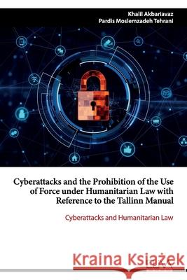 Cyberattacks and the Prohibition of the Use of Force under Humanitarian Law with Reference to the Tallinn Manual: Cyberattacks and Humanitarian Law Pardis Moslemzadeh Tehrani Khalil Akbariavaz 9781952751943 Eliva Press