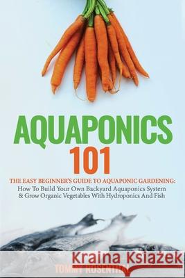 Aquaponics 101: The Easy Beginner's Guide to Aquaponic Gardening: How To Build Your Own Backyard Aquaponics System and Grow Organic Ve Tommy Rosenthal 9781952772214