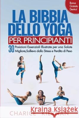 La Bibbia Dello Yoga Per Principianti: 30 Posizioni Essenziali Illustrate per una Salute Migliore, Sollievo dallo Stress e Perdita di Peso Charice Kiernan 9781952772771