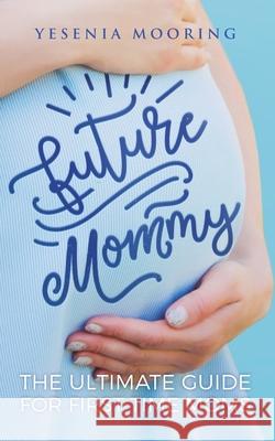 Future Mommy The Ultimate Guide For First Time Moms Yesenia Mooring 9781952814013