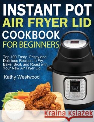 Instant Pot Air Fryer Lid Cookbook for Beginners: Top 100 Tasty, Crispy and Delicious Recipes to Fry, Bake, Broil, and Roast with Your New Air Fryer Lid Kathy Westwood 9781952832116 Kathy Westwood
