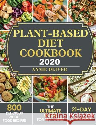 Plant-Based Diet Cookbook 2020: The Ultimate Guide for Beginners with 800 Delicious Whole Food Recipes and 21-Day Plant-Based Meal Plan Annie Oliver 9781952832307 Annie Oliver