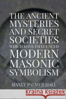 The Ancient Mysteries and Secret Societies Which Have Influenced Modern Masonic Symbolism Dennis Logan Manly Palmer Hall 9781952900082 Rolled Scroll Publishing