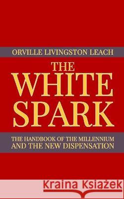 The White Spark: The Handbook of the Millennium and the New Dispensation Dennis Logan Orville Livingston Leach 9781952900402