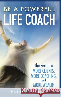 Be a Powerful Life Coach: The Secret to More Clients, More Coaching, and More Wealth Daniel Robbins 9781952964114