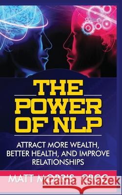 The Power of Nlp: Attract More Wealth, Better Health, and Improve Relationships Matt Morris 9781952964145