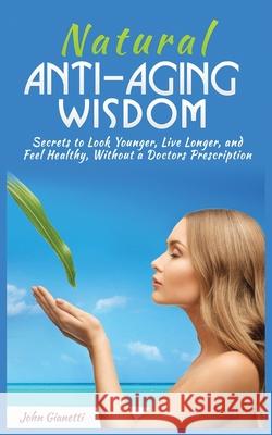 Natural Anti-Aging Wisdom: Secrets to Look Younger, Live Longer, and Feel Healthy, Without a Doctor's Prescription John Gianetti 9781952964220 MGM Books