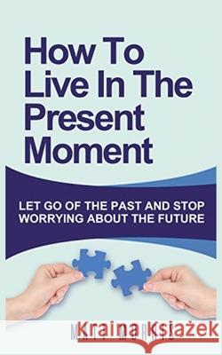 How to Live in the Present Moment: Let Go of the Past & Stop Worrying about the Future Morris, Matt 9781952964459 MGM Books