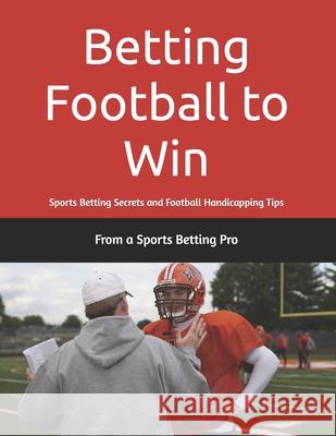 Betting Football to Win: Sports Betting Secrets and Football Handicapping Tips From A. Sports Betting Pro 9781953006264 Sports Betting Secrets