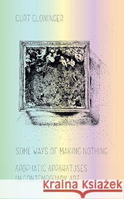 Some Ways of Making Nothing: Apophatic Apparatuses in Contemporary Art Curt Cloninger 9781953035370 Punctum Books