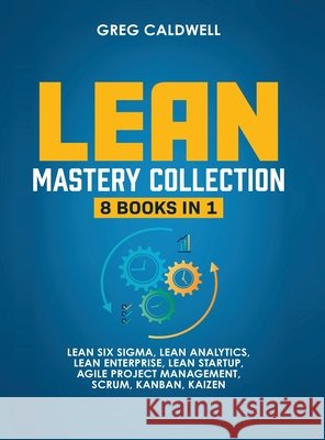 Lean Mastery: 8 Books in 1 - Master Lean Six Sigma & Build a Lean Enterprise, Accelerate Tasks with Scrum and Agile Project Management, Optimize with Kanban, and Adopt The Kaizen Mindset Greg Caldwell 9781953036308
