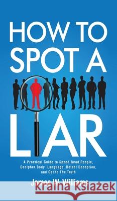 How to Spot a Liar: A Practical Guide to Speed Read People, Decipher Body Language, Detect Deception, and Get to The Truth James W Williams 9781953036674