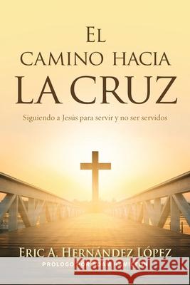 El camino hacia la cruz: Siguiendo a Jesús para servir y no ser servidos Eric A Hernández López 9781953052896 Wesley's Foundery Books