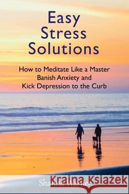 Easy Stress Solutions: How to Meditate Like a Master, Banish Anxiety and Kick Depression to the Curb Shanna Warner 9781953098030