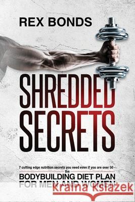 Shredded Secrets: 7 Cutting Edge Nutrition Secrets You Need Even If You Are Over 50 - The Bodybuilding Diet Plan For Men And Women Rex Bonds 9781953142023 Rex Bonds