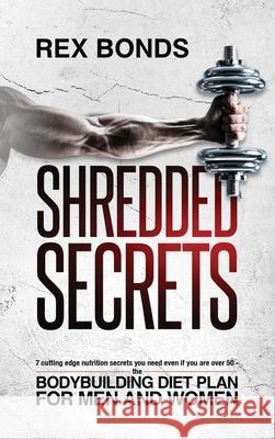 Shredded Secrets: 7 Cutting Edge Nutrition Secrets You Need Even If You Are Over 50 - The Bodybuilding Diet Plan For Men And Women Rex Bonds 9781953142030 Rex Bonds
