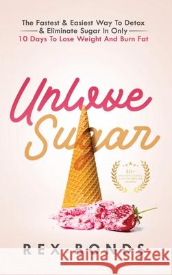 Unlove Sugar: The Fastest and Easiest Way To Detox and Eliminate Sugar In Only 10 Days To Lose Weight And Burn Fat Rex Bonds 9781953142078 Rex Bonds