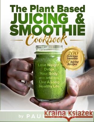 The Plant Based Juicing And Smoothie Cookbook: 200 Delicious Smoothie And Juicing Recipes To Lose Weight, Detox Your Body and Live A Long Healthy Life Paul Green 9781953142207