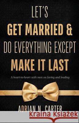 Let's Get Married & Do Everything Except Make It Last: A Heart-to-Heart with Men on Loving and Leading Adrian N. Carter 9781953156006