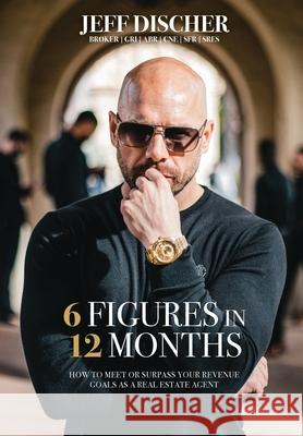 6 Figures in 12 Months: How to Meet or Surpass Your Revenue Goals as a Real Estate Agent Jeff Discher 9781953315106 Bmctalks Press