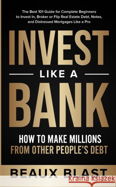 Invest Like a Bank: How to Make Millions From Other People's Debt.: The Best 101 Guide for Complete Beginners to Invest In, Broker or Flip Beaux Blast 9781953493040 Luck and Prosperity