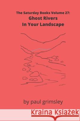 Ghost Rivers In Your Landscape: The Saturday Books Volume 27 Paul Grimsley 9781953527103 Musehick Publications