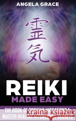 Reiki Made Easy: The Book Of Positive Vibrations & Master Healing Attunement Secrets Angela Grace 9781953543240