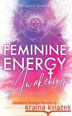 Feminine Energy Awakening: Goddess Energy Secrets & How To Step Into Your Divine Power Angela Grace 9781953543455 Stonebank Publishing