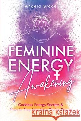 Feminine Energy Awakening: Goddess Energy Secrets & How To Step Into Your Divine Power Angela Grace 9781953543462 Stonebank Publishing