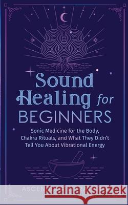 Sound Healing For Beginners: Sonic Medicine for the Body, Chakra Rituals and What They Didn't Tell You About Vibrational Energy Ascending Vibrations 9781953543943 Ascending Vibrations